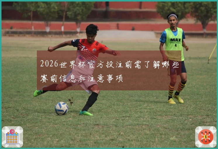 2026世界杯官方投注前需了解哪些赛前信息和注意事项