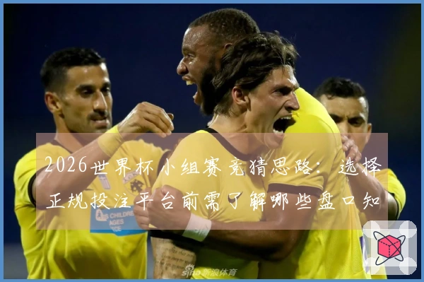 2026世界杯小组赛竞猜思路：选择正规投注平台前需了解哪些盘口知识